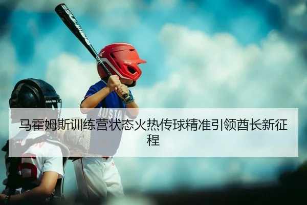 马霍姆斯训练营状态火热传球精准引领酋长新征程