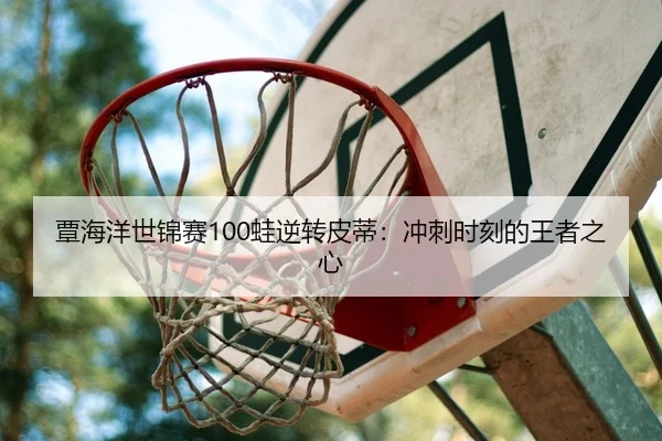 覃海洋世锦赛100蛙逆转皮蒂：冲刺时刻的王者之心